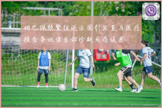 姆巴佩频繁往返法国引发皇马医疗报告争议俱乐部诊断或存误差