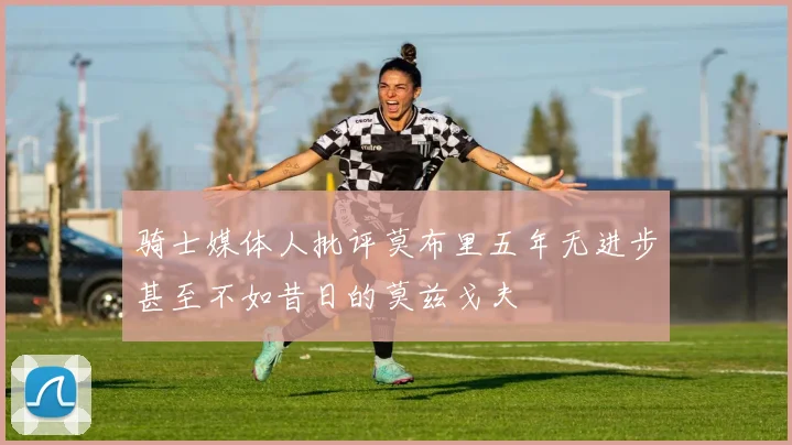 骑士媒体人批评莫布里五年无进步甚至不如昔日的莫兹戈夫