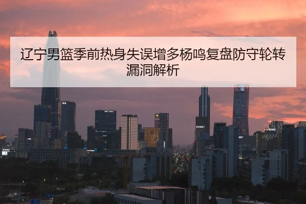 辽宁男篮季前热身失误增多杨鸣复盘防守轮转漏洞解析